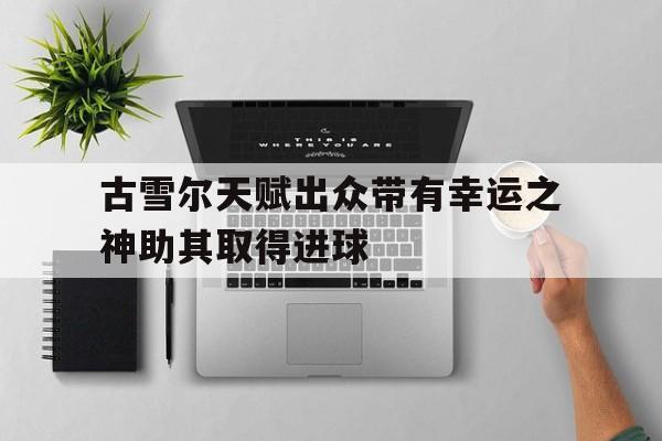 关于古雪尔天赋出众带有幸运之神助其取得进球的信息